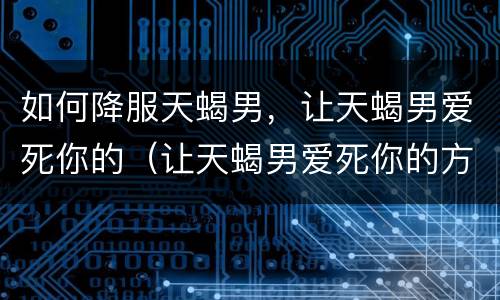 如何降服天蝎男，让天蝎男爱死你的（让天蝎男爱死你的方法）