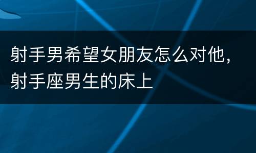 射手男希望女朋友怎么对他，射手座男生的床上