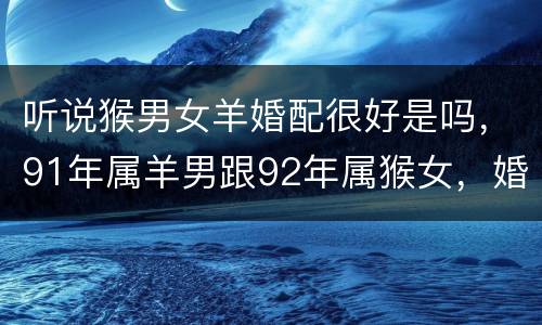 听说猴男女羊婚配很好是吗，91年属羊男跟92年属猴女，婚姻配对好吗