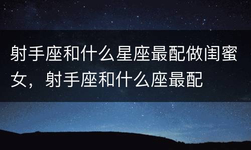 射手座和什么星座最配做闺蜜女，射手座和什么座最配