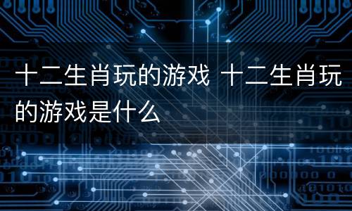 十二生肖玩的游戏 十二生肖玩的游戏是什么