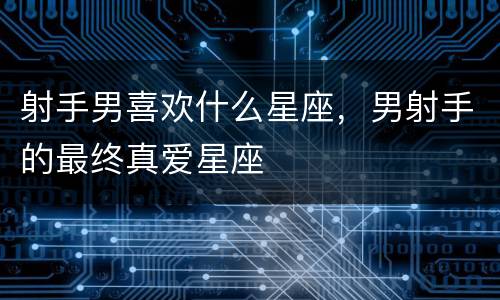 射手男喜欢什么星座，男射手的最终真爱星座