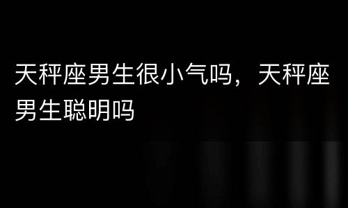 天秤座男生很小气吗，天秤座男生聪明吗