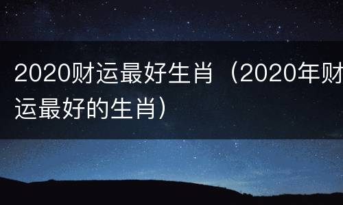 2020财运最好生肖（2020年财运最好的生肖）