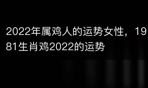 2022年属鸡人的运势女性，1981生肖鸡2022的运势