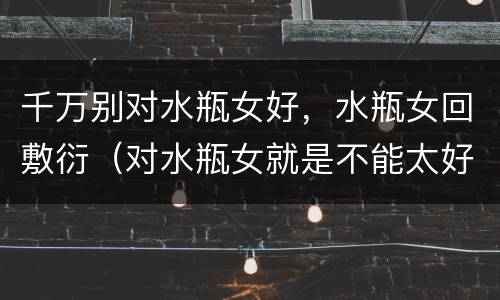 千万别对水瓶女好，水瓶女回敷衍（对水瓶女就是不能太好）