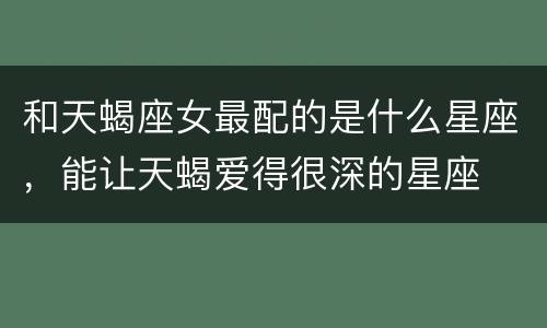 和天蝎座女最配的是什么星座，能让天蝎爱得很深的星座