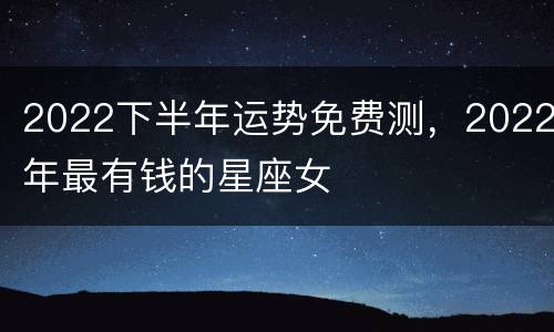 2022下半年运势免费测，2022年最有钱的星座女