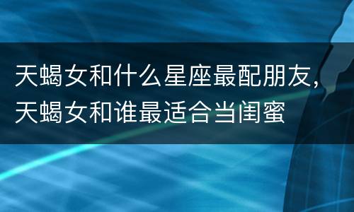 天蝎女和什么星座最配朋友，天蝎女和谁最适合当闺蜜
