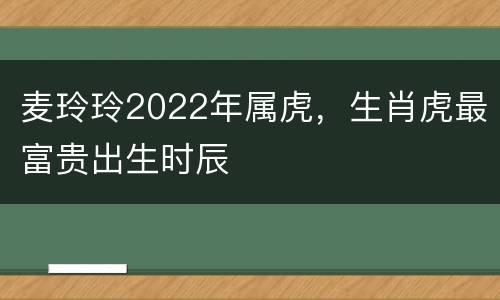 麦玲玲2022年属虎，生肖虎最富贵出生时辰