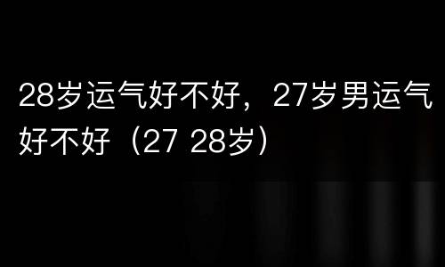 28岁运气好不好，27岁男运气好不好（27 28岁）