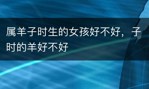 属羊子时生的女孩好不好，子时的羊好不好