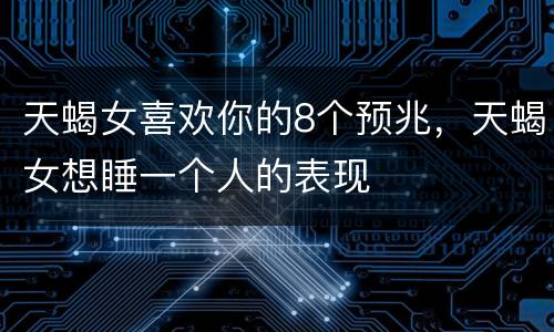 天蝎女喜欢你的8个预兆，天蝎女想睡一个人的表现