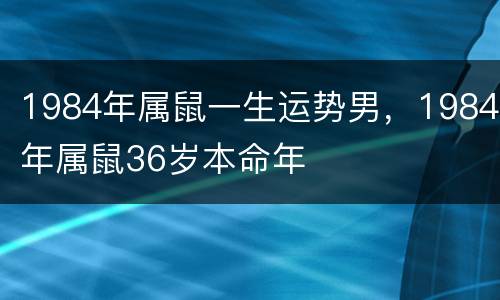 1984年属鼠一生运势男，1984年属鼠36岁本命年