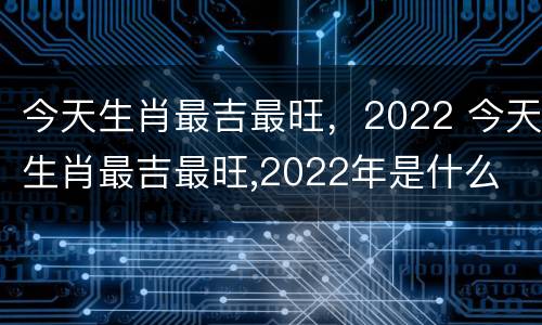 今天生肖最吉最旺，2022 今天生肖最吉最旺,2022年是什么