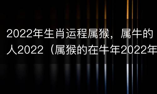 2022年生肖运程属猴，属牛的人2022（属猴的在牛年2022年运势如何）
