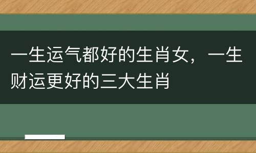 一生运气都好的生肖女，一生财运更好的三大生肖