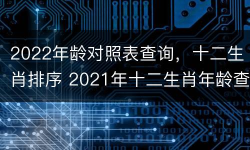 2022年龄对照表查询，十二生肖排序 2021年十二生肖年龄查询大全