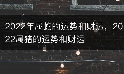 2022年属蛇的运势和财运，2022属猪的运势和财运