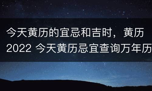 今天黄历的宜忌和吉时，黄历2022 今天黄历忌宜查询万年历 黄道吉日