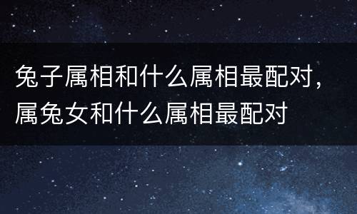 兔子属相和什么属相最配对，属兔女和什么属相最配对