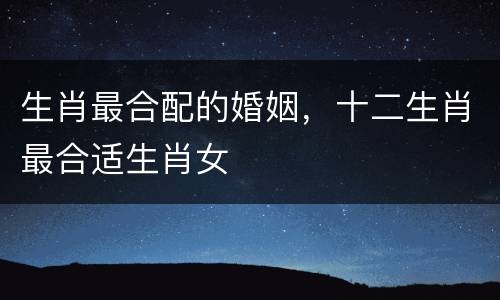 生肖最合配的婚姻，十二生肖最合适生肖女