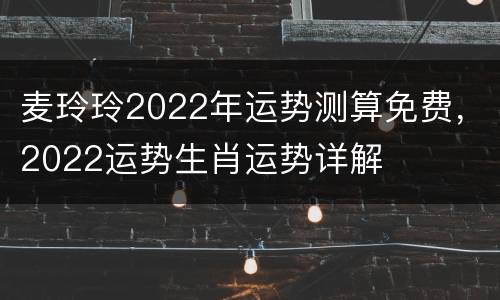 麦玲玲2022年运势测算免费，2022运势生肖运势详解