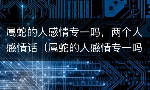 属蛇的人感情专一吗，两个人感情话（属蛇的人感情专一吗,两个人感情话不一样）