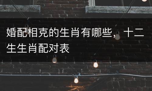 婚配相克的生肖有哪些，十二生生肖配对表
