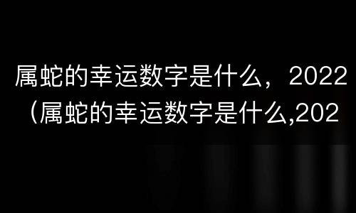 属蛇的幸运数字是什么，2022（属蛇的幸运数字是什么,2022年）