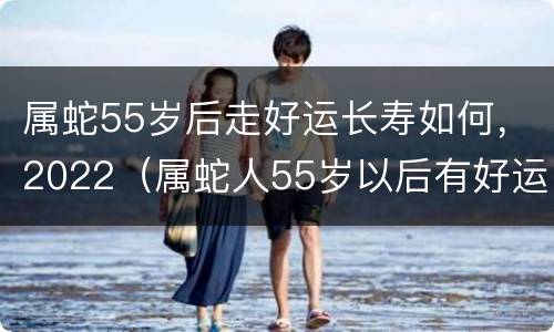属蛇55岁后走好运长寿如何，2022（属蛇人55岁以后有好运吗）
