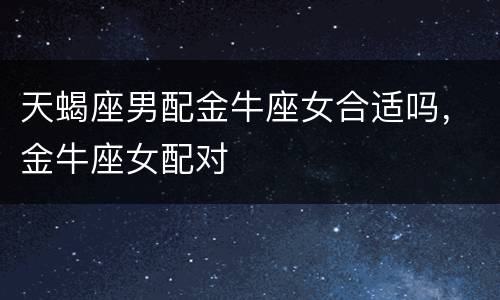 天蝎座男配金牛座女合适吗，金牛座女配对