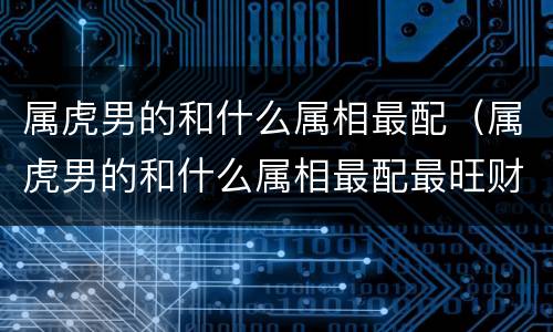 属虎男的和什么属相最配（属虎男的和什么属相最配最旺财）
