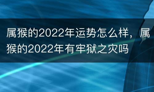属猴的2022年运势怎么样，属猴的2022年有牢狱之灾吗
