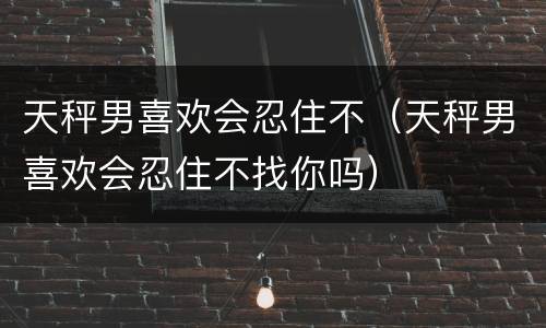 天秤男喜欢会忍住不（天秤男喜欢会忍住不找你吗）