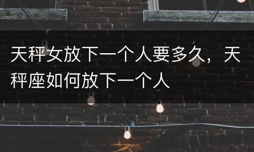 天秤女放下一个人要多久，天秤座如何放下一个人