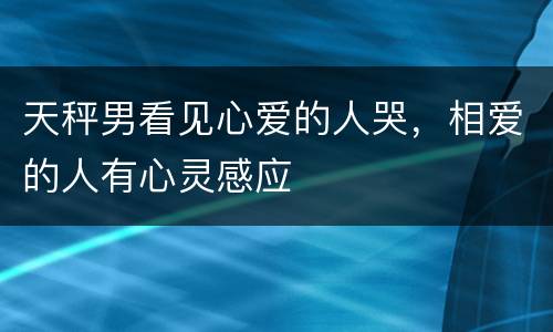 天秤男看见心爱的人哭，相爱的人有心灵感应