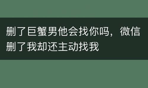 删了巨蟹男他会找你吗，微信删了我却还主动找我