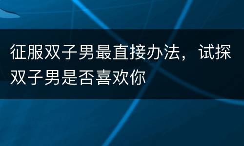 征服双子男最直接办法，试探双子男是否喜欢你