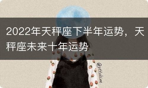 2022年天秤座下半年运势，天秤座未来十年运势