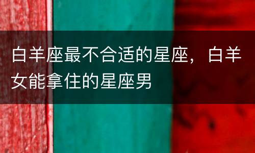 白羊座最不合适的星座，白羊女能拿住的星座男