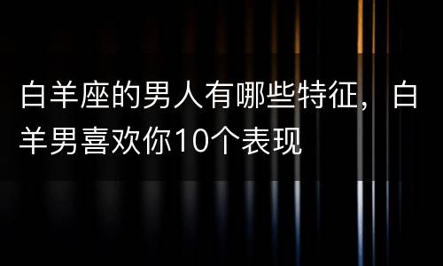 白羊座的男人有哪些特征，白羊男喜欢你10个表现
