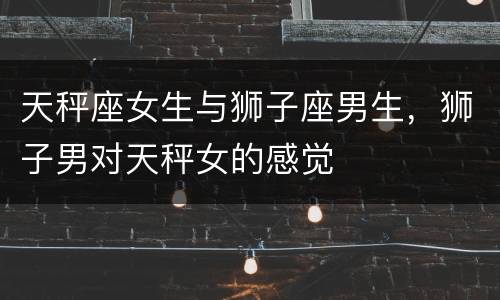 天秤座女生与狮子座男生，狮子男对天秤女的感觉