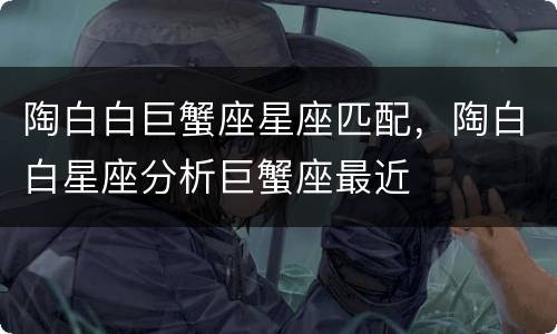 陶白白巨蟹座星座匹配，陶白白星座分析巨蟹座最近