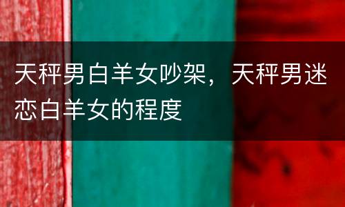天秤男白羊女吵架，天秤男迷恋白羊女的程度