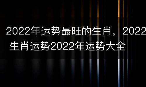 2022年运势最旺的生肖，2022 生肖运势2022年运势大全
