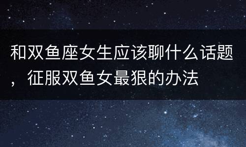和双鱼座女生应该聊什么话题，征服双鱼女最狠的办法
