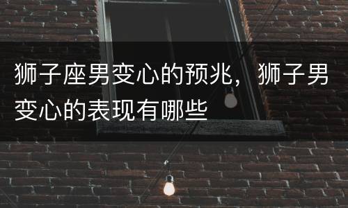 狮子座男变心的预兆，狮子男变心的表现有哪些