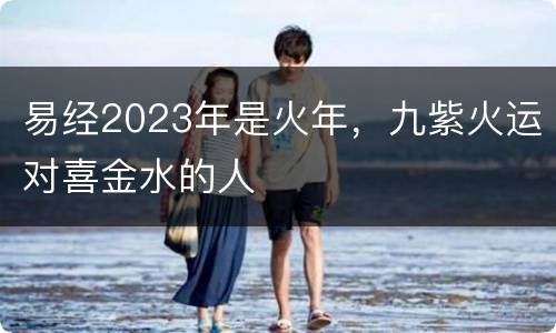 易经2023年是火年，九紫火运对喜金水的人