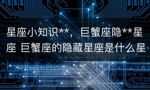 星座小知识**，巨蟹座隐**星座 巨蟹座的隐藏星座是什么星座
